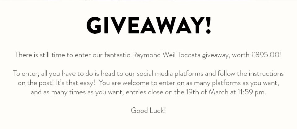  GIVEAWAY! There is still time to enter our fantastic Raymond Weil Toccata giveaway, worth 895.00! To enter, all you have to do is head to our social media platforms and follow the instructions on the post! It's that easy! You are welcome to enter on as many platforms as you want, and as many times as you want, entries close on the 19th of March at 11:59 pm. Good Luck! 